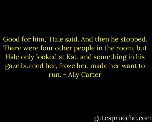 Good for him," Hale said. And then he stopped. There were four other people in the room, but Hale only looked at Kat, and something in his gaze burned her, froze her, made her want to run. - Ally Carter
