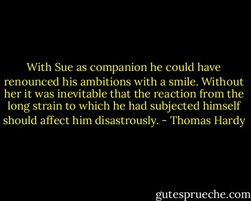With Sue as companion he could have renounced his ambitions with a smile. Without her it was inevitable that the reaction from the long strain to which he had subjected himself should affect him disastrously. - Thomas Hardy