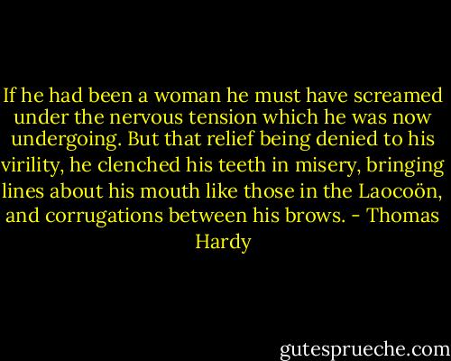 If he had been a woman he must have screamed under the nervous tension which he was now undergoing. But that relief being denied to his virility, he clenched his teeth in misery, bringing lines about his mouth like those in the Laocoön, and corrugations between his brows. - Thomas Hardy