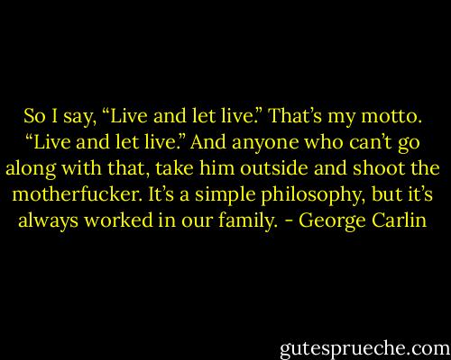 So I say, “Live and let live.” That’s my motto. “Live and let live.” And anyone who can’t go along with that, take him outside and shoot the motherfucker. It’s a simple philosophy, but it’s always worked in our family. - George Carlin