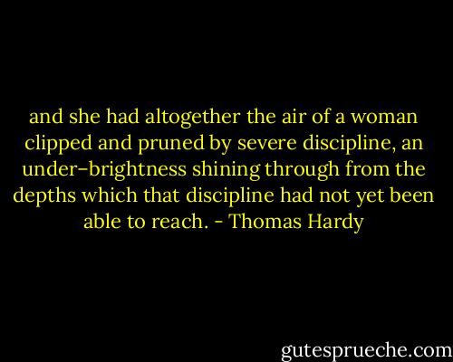 and she had altogether the air of a woman clipped and pruned by severe discipline, an under–brightness shining through from the depths which that discipline had not yet been able to reach. - Thomas Hardy