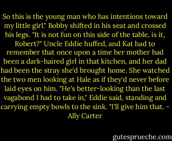 So this is the young man who has intentions toward my little girl." Bobby shifted in his seat and crossed his legs. "It is not fun on this side of the table, is it, Robert?" Uncle Eddie huffed, and Kat had to remember that once upon a time her mother had been a dark-haired girl in that kitchen, and her dad had been the stray she'd brought home. She watched the two men looking at Hale as if they'd never before laid eyes on him. "He's better-looking than the last vagabond I had to take in," Eddie said, standing and carrying empty bowls to the sink. "I'll give him that. - Ally Carter
