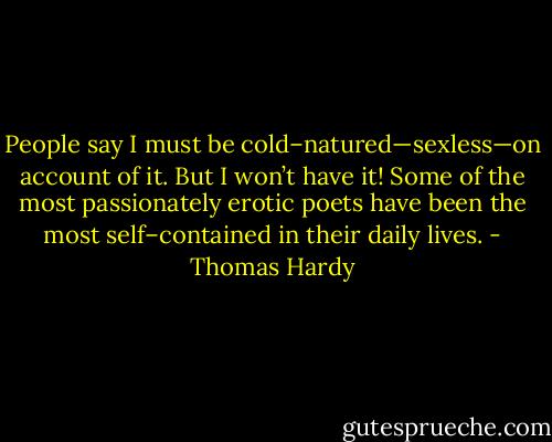 People say I must be cold–natured—sexless—on account of it. But I won’t have it! Some of the most passionately erotic poets have been the most self–contained in their daily lives. - Thomas Hardy