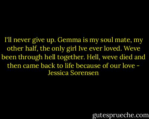 I'll never give up. Gemma is my soul mate, my other half, the only girl Ive ever loved. Weve been through hell together. Hell, weve died and then came back to life because of our love - Jessica Sorensen