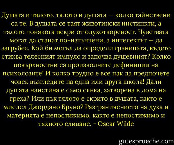 Душата и тялото, тялото и душата — колко тайнствени са те. В душата се таят животински инстинкти, а тялото понякога искри от одухотвореност. Чувствата могат да станат по-изтънчени, а интелектът — да загрубее. Кой би могъл да определи границата, където стихва телесният импулс и започва душевният? Колко повърхностни са произволните дефиниции на психолозите! И колко трудно е все пак да предпочете човек възгледите на една или друга школа! Дали душата наистина е само сянка, затворена в дома на греха? Или пък тялото е скрито в душата, както е мислел Джордано Бруно? Разграничението на духа и материята е непостижимо, както е непостижимо и тяхното сливане. - Oscar Wilde