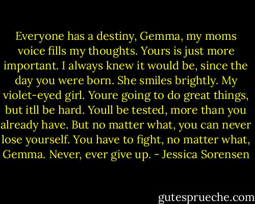 Everyone has a destiny, Gemma, my moms voice fills my thoughts. Yours is just more important. I always knew it would be, since the day you were born. She smiles brightly. My violet-eyed girl. Youre going to do great things, but itll be hard. Youll be tested, more than you already have. But no matter what, you can never lose yourself. You have to fight, no matter what, Gemma. Never, ever give up. - Jessica Sorensen