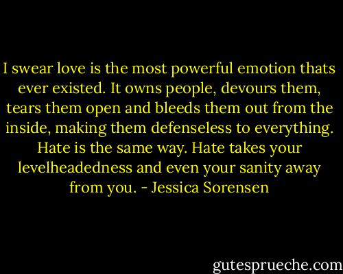 I swear love is the most powerful emotion thats ever existed. It owns people, devours them, tears them open and bleeds them out from the inside, making them defenseless to everything. Hate is the same way. Hate takes your levelheadedness and even your sanity away from you. - Jessica Sorensen