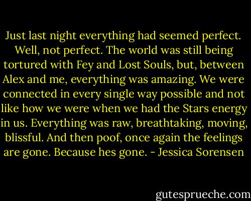 Just last night everything had seemed perfect. Well, not perfect. The world was still being tortured with Fey and Lost Souls, but, between Alex and me, everything was amazing. We were connected in every single way possible and not like how we were when we had the Stars energy in us. Everything was raw, breathtaking, moving, blissful. And then poof, once again the feelings are gone. Because hes gone. - Jessica Sorensen