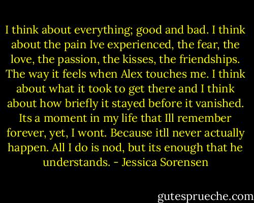 I think about everything; good and bad. I think about the pain Ive experienced, the fear, the love, the passion, the kisses, the friendships. The way it feels when Alex touches me. I think about what it took to get there and I think about how briefly it stayed before it vanished. Its a moment in my life that Ill remember forever, yet, I wont. Because itll never actually happen. All I do is nod, but its enough that he understands. - Jessica Sorensen