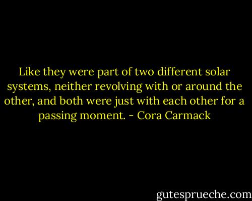 Like they were part of two different solar systems, neither revolving with or around the other, and both were just with each other for a passing moment. - Cora Carmack