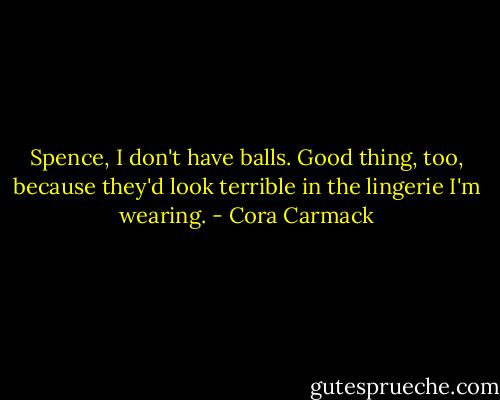 Spence, I don't have balls. Good thing, too, because they'd look terrible in the lingerie I'm wearing. - Cora Carmack