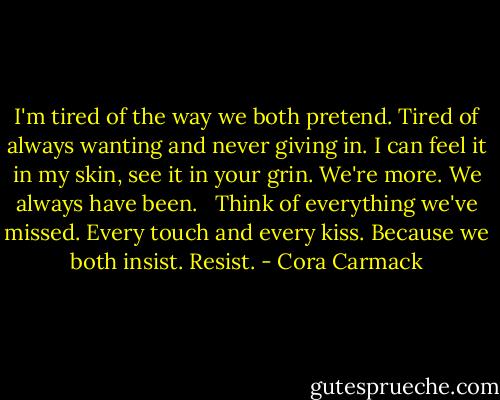 I'm tired of the way we both pretend.<br />Tired of always wanting and never giving in.<br />I can feel it in my skin, see it in your grin.<br />We're more. We always have been. <br /><br />Think of everything we've missed.<br />Every touch and every kiss.<br />Because we both insist.<br />Resist. - Cora Carmack