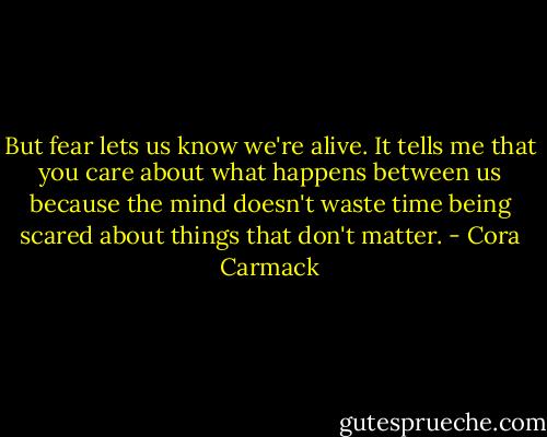 But fear lets us know we're alive. It tells me that you care about what happens between us because the mind doesn't waste time being scared about things that don't matter. - Cora Carmack