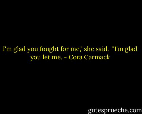 I'm glad you fought for me," she said.<br /><br />"I'm glad you let me. - Cora Carmack