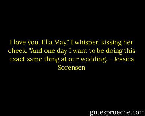I love you, Ella May," I whisper, kissing her cheek. "And one day I want to be doing this exact same thing at our wedding. - Jessica Sorensen