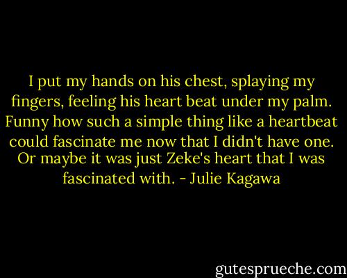 I put my hands on his chest, splaying my fingers, feeling his heart beat under my palm. Funny how such a simple thing like a heartbeat could fascinate me now that I didn't have one. Or maybe it was just Zeke's heart that I was fascinated with. - Julie Kagawa