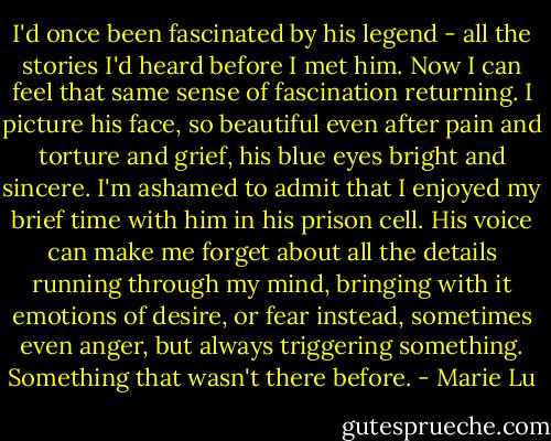 I'd once been fascinated by his legend - all the stories I'd heard before I met him. Now I can feel that same sense of fascination returning. I picture his face, so beautiful even after pain and torture and grief, his blue eyes bright and sincere. I'm ashamed to admit that I enjoyed my brief time with him in his prison cell. His voice can make me forget about all the details running through my mind, bringing with it emotions of desire, or fear instead, sometimes even anger, but always triggering something. Something that wasn't there before. - Marie Lu