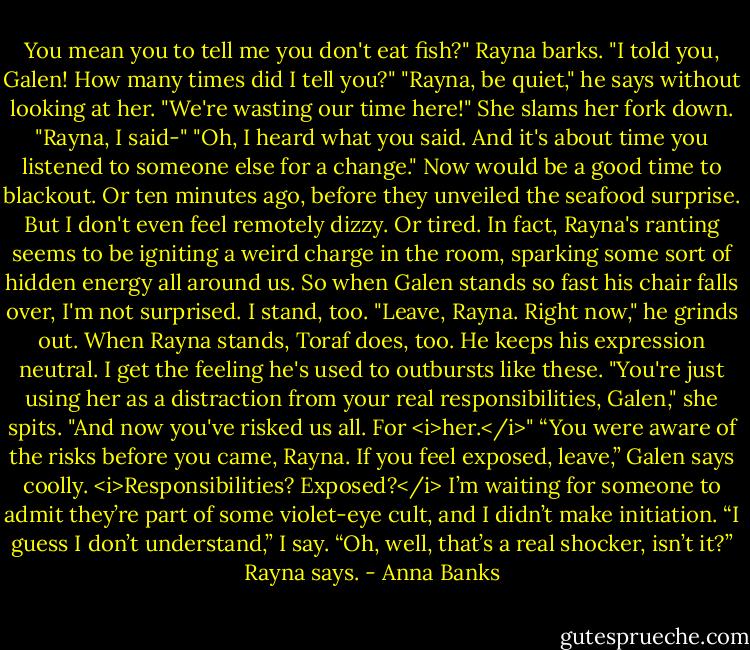 You mean you to tell me you don't eat fish?" Rayna barks. "I told you, Galen! How many times did I tell you?"<br />"Rayna, be quiet," he says without looking at her.<br />"We're wasting our time here!" She slams her fork down.<br />"Rayna, I said-"<br />"Oh, I heard what you said. And it's about time you listened to someone else for a change."<br />Now would be a good time to blackout. Or ten minutes ago, before they unveiled the seafood surprise. But I don't even feel remotely dizzy. Or tired. In fact, Rayna's ranting seems to be igniting a weird charge in the room, sparking some sort of hidden energy all around us. So when Galen stands so fast his chair falls over, I'm not surprised. I stand, too.<br />"Leave, Rayna. Right now," he grinds out.<br />When Rayna stands, Toraf does, too. He keeps his expression neutral. I get the feeling he's used to outbursts like these. "You're just using her as a distraction from your real responsibilities, Galen," she spits. "And now you've risked us all. For <i>her.</i>"<br />“You were aware of the risks before you came, Rayna. If you feel exposed, leave,” Galen says coolly.<br /><i>Responsibilities? Exposed?</i> I’m waiting for someone to admit they’re part of some violet-eye cult, and I didn’t make initiation. “I guess I don’t understand,” I say.<br />“Oh, well, that’s a real shocker, isn’t it?” Rayna says. - Anna Banks