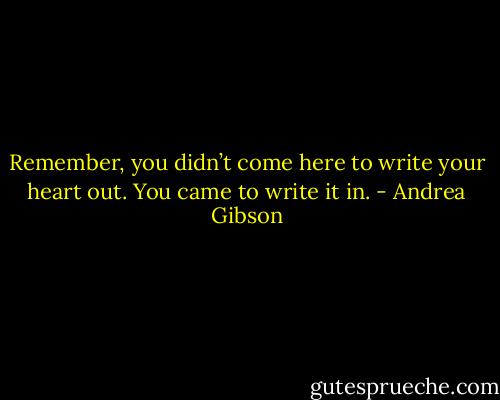 Remember, you didn’t come here to write your heart out. You came to write it in. - Andrea Gibson