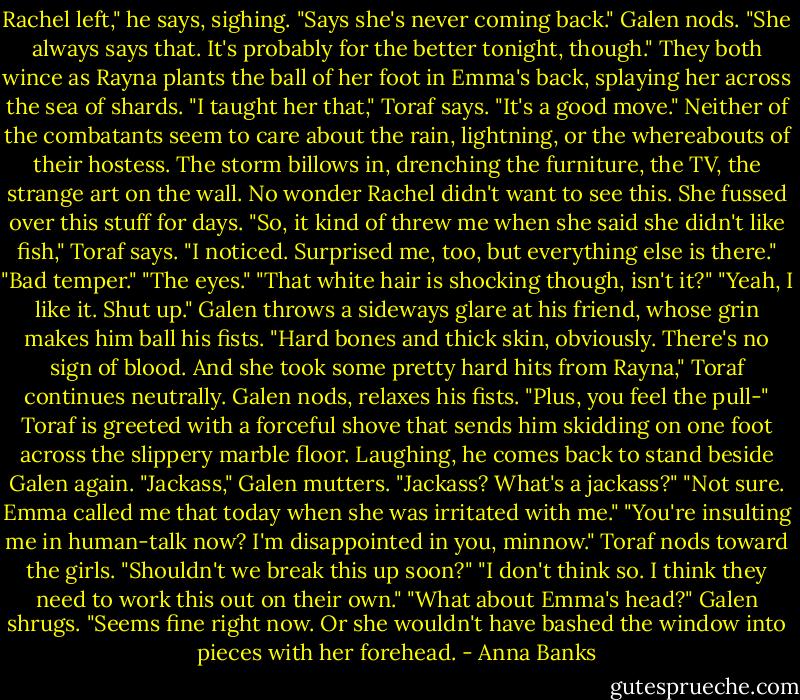 Rachel left," he says, sighing. "Says she's never coming back."<br />Galen nods. "She always says that. It's probably for the better tonight, though." They both wince as Rayna plants the ball of her foot in Emma's back, splaying her across the sea of shards.<br />"I taught her that," Toraf says.<br />"It's a good move."<br />Neither of the combatants seem to care about the rain, lightning, or the whereabouts of their hostess. The storm billows in, drenching the furniture, the TV, the strange art on the wall. No wonder Rachel didn't want to see this. She fussed over this stuff for days.<br />"So, it kind of threw me when she said she didn't like fish," Toraf says.<br />"I noticed. Surprised me, too, but everything else is there."<br />"Bad temper."<br />"The eyes."<br />"That white hair is shocking though, isn't it?"<br />"Yeah, I like it. Shut up." Galen throws a sideways glare at his friend, whose grin makes him ball his fists.<br />"Hard bones and thick skin, obviously. There's no sign of blood. And she took some pretty hard hits from Rayna," Toraf continues neutrally.<br />Galen nods, relaxes his fists.<br />"Plus, you feel the pull-" Toraf is greeted with a forceful shove that sends him skidding on one foot across the slippery marble floor. Laughing, he comes back to stand beside Galen again.<br />"Jackass," Galen mutters.<br />"Jackass? What's a jackass?"<br />"Not sure. Emma called me that today when she was irritated with me."<br />"You're insulting me in human-talk now? I'm disappointed in you, minnow." Toraf nods toward the girls. "Shouldn't we break this up soon?"<br />"I don't think so. I think they need to work this out on their own."<br />"What about Emma's head?"<br />Galen shrugs. "Seems fine right now. Or she wouldn't have bashed the window into pieces with her forehead. - Anna Banks