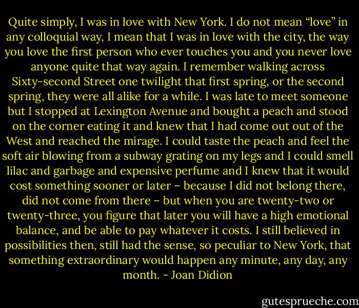 Quite simply, I was in love with New York. I do not mean “love” in any colloquial way, I mean that I was in love with the city, the way you love the first person who ever touches you and you never love anyone quite that way again. I remember walking across Sixty-second Street one twilight that first spring, or the second spring, they were all alike for a while. I was late to meet someone but I stopped at Lexington Avenue and bought a peach and stood on the corner eating it and knew that I had come out out of the West and reached the mirage. I could taste the peach and feel the soft air blowing from a subway grating on my legs and I could smell lilac and garbage and expensive perfume and I knew that it would cost something sooner or later – because I did not belong there, did not come from there – but when you are twenty-two or twenty-three, you figure that later you will have a high emotional balance, and be able to pay whatever it costs. I still believed in possibilities then, still had the sense, so peculiar to New York, that something extraordinary would happen any minute, any day, any month. - Joan Didion