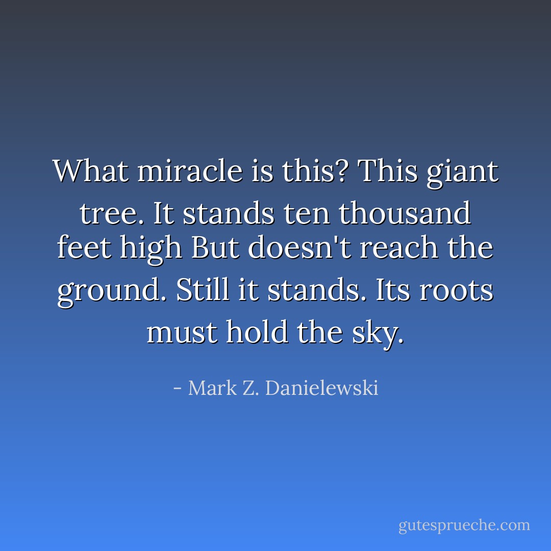 What miracle is this? This giant tree.<br />It stands ten thousand feet high<br />But doesn't reach the ground. Still it stands.<br />Its roots must hold the sky. - Mark Z. Danielewski