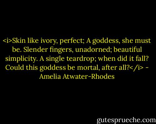 <i>Skin like ivory, perfect; A goddess, she<br />must be.<br />Slender fingers, unadorned; beautiful<br />simplicity.<br />A single teardrop; when did it fall?<br />Could this goddess be mortal, after all?</i> - Amelia Atwater-Rhodes