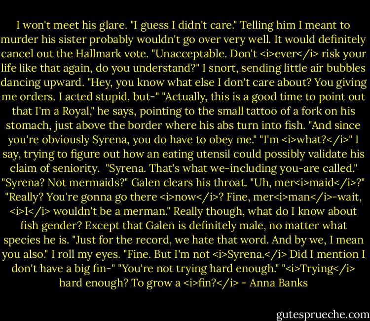 I won't meet his glare. "I guess I didn't care." Telling him I meant to murder his sister probably wouldn't go over very well. It would definitely cancel out the Hallmark vote.<br />"Unacceptable. Don't <i>ever</i> risk your life like that again, do you understand?"<br />I snort, sending little air bubbles dancing upward. "Hey, you know what else I don't care about? You giving me orders. I acted stupid, but-"<br />"Actually, this is a good time to point out that I'm a Royal," he says, pointing to the small tattoo of a fork on his stomach, just above the border where his abs turn into fish. "And since you're obviously Syrena, you do have to obey me."<br />"I'm <i>what?</i>" I say, trying to figure out how an eating utensil could possibly validate his claim of seniority. <br />"Syrena. That's what we-including you-are called."<br />"Syrena? Not mermaids?"<br />Galen clears his throat. "Uh, mer<i>maid</i>?"<br />"Really? You're gonna go there <i>now</i>? Fine, mer<i>man</i>-wait, <i>I</i> wouldn't be a merman." Really though, what do I know about fish gender? Except that Galen is definitely male, no matter what species he is.<br />"Just for the record, we hate that word. And by we, I mean you also."<br />I roll my eyes. "Fine. But I'm not <i>Syrena.</i> Did I mention I don't have a big fin-"<br />"You're not trying hard enough."<br />"<i>Trying</i> hard enough? To grow a <i>fin?</i> - Anna Banks