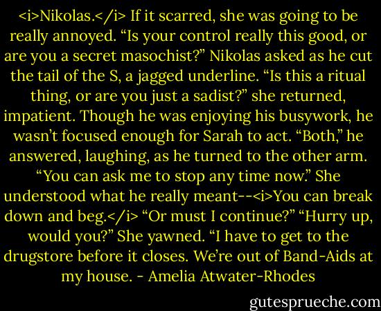 <i>Nikolas.</i><br />If it scarred, she was going to be really annoyed.<br />“Is your control really this good, or are you a secret masochist?” Nikolas asked as he cut the tail of the S, a jagged underline.<br />“Is this a ritual thing, or are you just a sadist?” she returned, impatient. Though he was enjoying his busywork, he wasn’t focused enough for Sarah to act.<br />“Both,” he answered, laughing, as he turned to the other arm. “You can ask me to stop any time now.” She understood what he really meant--<i>You can break down and beg.</i> “Or must I continue?”<br />“Hurry up, would you?” She yawned. “I have to get to the drugstore before it closes. We’re out of Band-Aids at my house. - Amelia Atwater-Rhodes