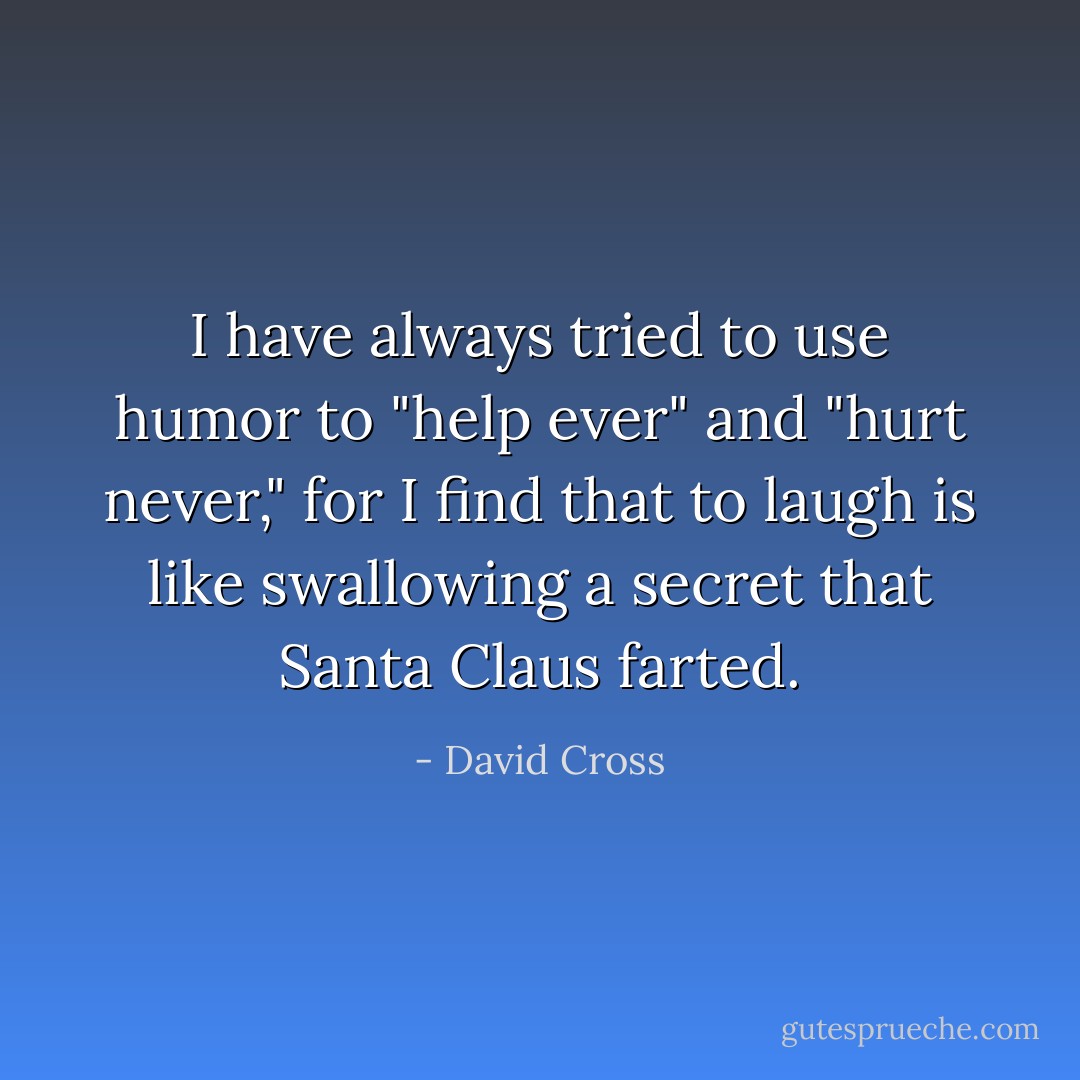I have always tried to use humor to "help ever" and "hurt never," for I find that to laugh is like swallowing a secret that Santa Claus farted. - David Cross
