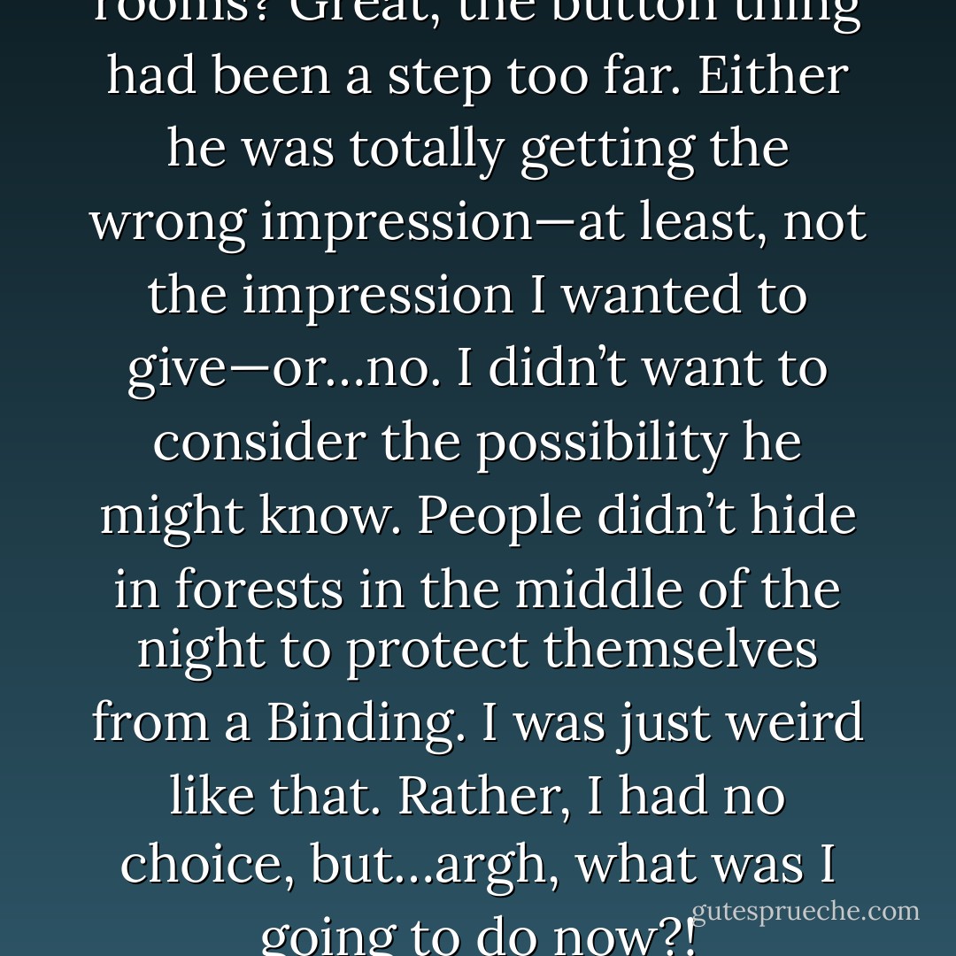 My jaw went slack. Private rooms? Great, the button thing had been a step too far. Either he was totally getting the wrong impression—at least, not the impression I wanted to give—or…no. I didn’t want to consider the possibility he might know. People didn’t hide in forests in the middle of the night to protect themselves from a Binding. I was just weird like that. Rather, I had no choice, but…argh, what was I going to do now?! - Sam Dogra