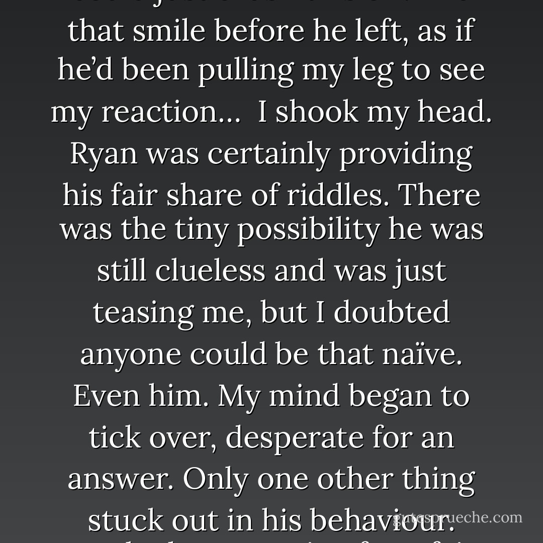So why hadn’t he confronted me? Why hadn’t he torn through my lies and forced me to own up that I’d caught him in a Binding? It wasn’t like he could just brush this off. And that smile before he left, as if he’d been pulling my leg to see my reaction…<br /><br />I shook my head. Ryan was certainly providing his fair share of riddles. There was the tiny possibility he was still clueless and was just teasing me, but I doubted anyone could be that naïve. Even him. My mind began to tick over, desperate for an answer. Only one other thing stuck out in his behaviour. Maybe he was going for a fair exchange strategy. He wouldn’t question my secrets, in the hope I wouldn’t question his.<br /><br />Now that was naïve. - Sam Dogra