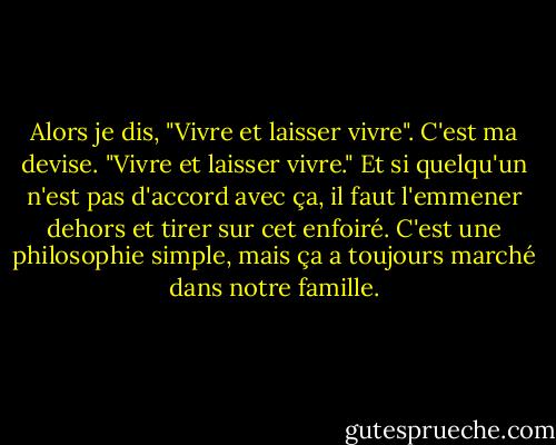 Alors je dis, "Vivre et laisser vivre". C'est ma devise. "Vivre et laisser vivre." Et si quelqu'un n'est pas d'accord avec ça, il faut l'emmener dehors et tirer sur cet enfoiré. C'est une philosophie simple, mais ça a toujours marché dans notre famille. - George Carlin