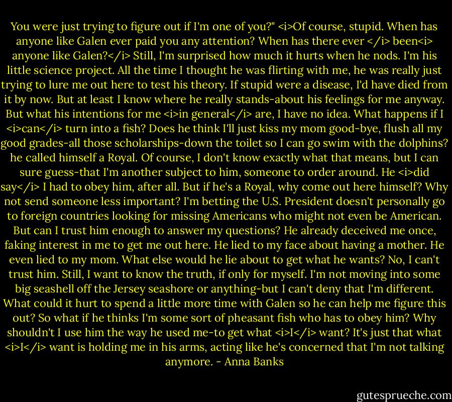 You were just trying to figure out if I'm one of you?"<br /><i>Of course, stupid. When has anyone like Galen ever paid you any attention? When has there ever </i> been<i> anyone like Galen?</i> Still, I'm surprised how much it hurts when he nods. I'm his little science project. All the time I thought he was flirting with me, he was really just trying to lure me out here to test his theory.<br />If stupid were a disease, I'd have died from it by now. But at least I know where he really stands-about his feelings for me anyway. But what his intentions for me <i>in general</i> are, I have no idea.<br />What happens if I <i>can</i> turn into a fish? Does he think I'll just kiss my mom good-bye, flush all my good grades-all those scholarships-down the toilet so I can go swim with the dolphins? he called himself a Royal. Of course, I don't know exactly what that means, but I can sure guess-that I'm another subject to him, someone to order around. He <i>did say</i> I had to obey him, after all. But if he's a Royal, why come out here himself? Why not send someone less important? I'm betting the U.S. President doesn't personally go to foreign countries looking for missing Americans who might not even be American.<br />But can I trust him enough to answer my questions? He already deceived me once, faking interest in me to get me out here. He lied to my face about having a mother. He even lied to my mom. What else would he lie about to get what he wants? No, I can't trust him.<br />Still, I want to know the truth, if only for myself. I'm not moving into some big seashell off the Jersey seashore or anything-but I can't deny that I'm different. What could it hurt to spend a little more time with Galen so he can help me figure this out? So what if he thinks I'm some sort of pheasant fish who has to obey him? Why shouldn't I use him the way he used me-to get what <i>I</i> want?<br />It's just that what <i>I</i> want is holding me in his arms, acting like he's concerned that I'm not talking anymore. - Anna Banks