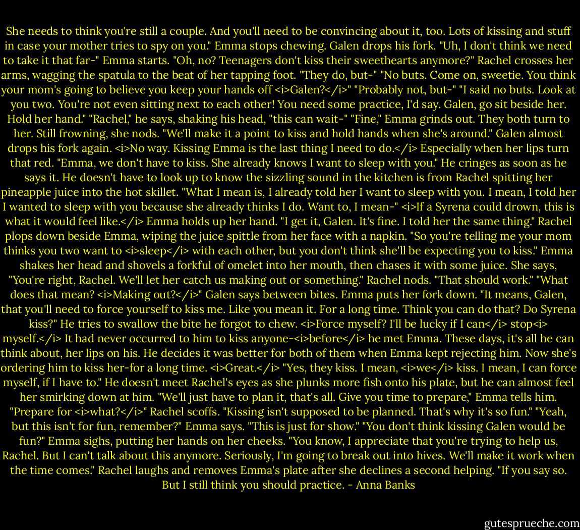 She needs to think you're still a couple. And you'll need to be convincing about it, too. Lots of kissing and stuff in case your mother tries to spy on you."<br />Emma stops chewing. Galen drops his fork.<br />"Uh, I don't think we need to take it that far-" Emma starts.<br />"Oh, no? Teenagers don't kiss their sweethearts anymore?" Rachel crosses her arms, wagging the spatula to the beat of her tapping foot.<br />"They do, but-"<br />"No buts. Come on, sweetie. You think your mom's going to believe you keep your hands off <i>Galen?</i>"<br />"Probably not, but-"<br />"I said no buts. Look at you two. You're not even sitting next to each other! You need some practice, I'd say. Galen, go sit beside her. Hold her hand."<br />"Rachel," he says, shaking his head, "this can wait-"<br />"Fine," Emma grinds out. They both turn to her. Still frowning, she nods. "We'll make it a point to kiss and hold hands when she's around."<br />Galen almost drops his fork again. <i>No way. Kissing Emma is the last thing I need to do.</i> Especially when her lips turn that red. "Emma, we don't have to kiss. She already knows I want to sleep with you." He cringes as soon as he says it. He doesn't have to look up to know the sizzling sound in the kitchen is from Rachel spitting her pineapple juice into the hot skillet. "What I mean is, I already told her I want to sleep with you. I mean, I told her I wanted to sleep with you because she already thinks I do. Want to, I mean-" <i>If a Syrena could drown, this is what it would feel like.</i><br />Emma holds up her hand. "I get it, Galen. It's fine. I told her the same thing."<br />Rachel plops down beside Emma, wiping the juice spittle from her face with a napkin. "So you're telling me your mom thinks you two want to <i>sleep</i> with each other, but you don't think she'll be expecting you to kiss."<br />Emma shakes her head and shovels a forkful of omelet into her mouth, then chases it with some juice. She says, "You're right, Rachel. We'll let her catch us making out or something."<br />Rachel nods. "That should work."<br />"What does that mean? <i>Making out?</i>" Galen says between bites.<br />Emma puts her fork down. "It means, Galen, that you'll need to force yourself to kiss me. Like you mean it. For a long time. Think you can do that? Do Syrena kiss?"<br />He tries to swallow the bite he forgot to chew. <i>Force myself? I'll be lucky if I can</i> stop<i> myself.</i> It had never occurred to him to kiss anyone-<i>before</i> he met Emma. These days, it's all he can think about, her lips on his. He decides it was better for both of them when Emma kept rejecting him. Now she's ordering him to kiss her-for a long time. <i>Great.</i> "Yes, they kiss. I mean, <i>we</i> kiss. I mean, I can force myself, if I have to." He doesn't meet Rachel's eyes as she plunks more fish onto his plate, but he can almost feel her smirking down at him.<br />"We'll just have to plan it, that's all. Give you time to prepare," Emma tells him.<br />"Prepare for <i>what?</i>" Rachel scoffs. "Kissing isn't supposed to be planned. That's why it's so fun."<br />"Yeah, but this isn't for fun, remember?" Emma says. "This is just for show."<br />"You don't think kissing Galen would be fun?"<br />Emma sighs, putting her hands on her cheeks. "You know, I appreciate that you're trying to help us, Rachel. But I can't talk about this anymore. Seriously, I'm going to break out into hives. We'll make it work when the time comes."<br />Rachel laughs and removes Emma's plate after she declines a second helping. "If you say so. But I still think you should practice. - Anna Banks