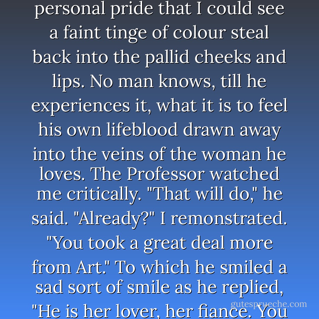 The effect on Lucy was not bad, for the faint seemed to merge subtly into the narcotic sleep. It was with a feeling of personal pride that I could see a faint tinge of colour steal back into the pallid cheeks and lips. No man knows, till he experiences it, what it is to feel his own lifeblood drawn away into the veins of the woman he loves.<br />The Professor watched me critically. "That will do," he said. "Already?" I remonstrated. "You took a great deal more from Art." To which he smiled a sad sort of smile as he replied, "He is her lover, her fiance. You have work, much work to do for her and for others, and the present will suffice. - Bram Stoker