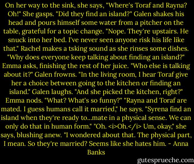 On her way to the sink, she says, "Where's Toraf and Rayna? Oh!" She gasps. "Did they find an island?"<br />Galen shakes his head and pours himself some water from a pitcher on the table, grateful for a topic change. "Nope. They're upstairs. He snuck into her bed. I've never seen anyone risk his life like that."<br />Rachel makes a tsking sound as she rinses some dishes.<br />"Why does everyone keep talking about finding an island?" Emma asks, finishing the rest of her juice.<br />"Who else is talking about it?" Galen frowns.<br />"In the living room, I hear Toraf give her a choice between going to the kitchen or finding an island."<br />Galen laughs. "And she picked the kitchen, right?"<br />Emma nods. "What? What's so funny?"<br />"Rayna and Toraf are mated. I guess humans call it married," he says. "Syrena find an island when they're ready to...mate in a physical sense. We can only do that in human form."<br />"Oh. <i>Oh.</i> Um, okay," she says, blushing anew. "I wondered about that. The physical part, I mean. So they're married? Seems like she hates him. - Anna Banks