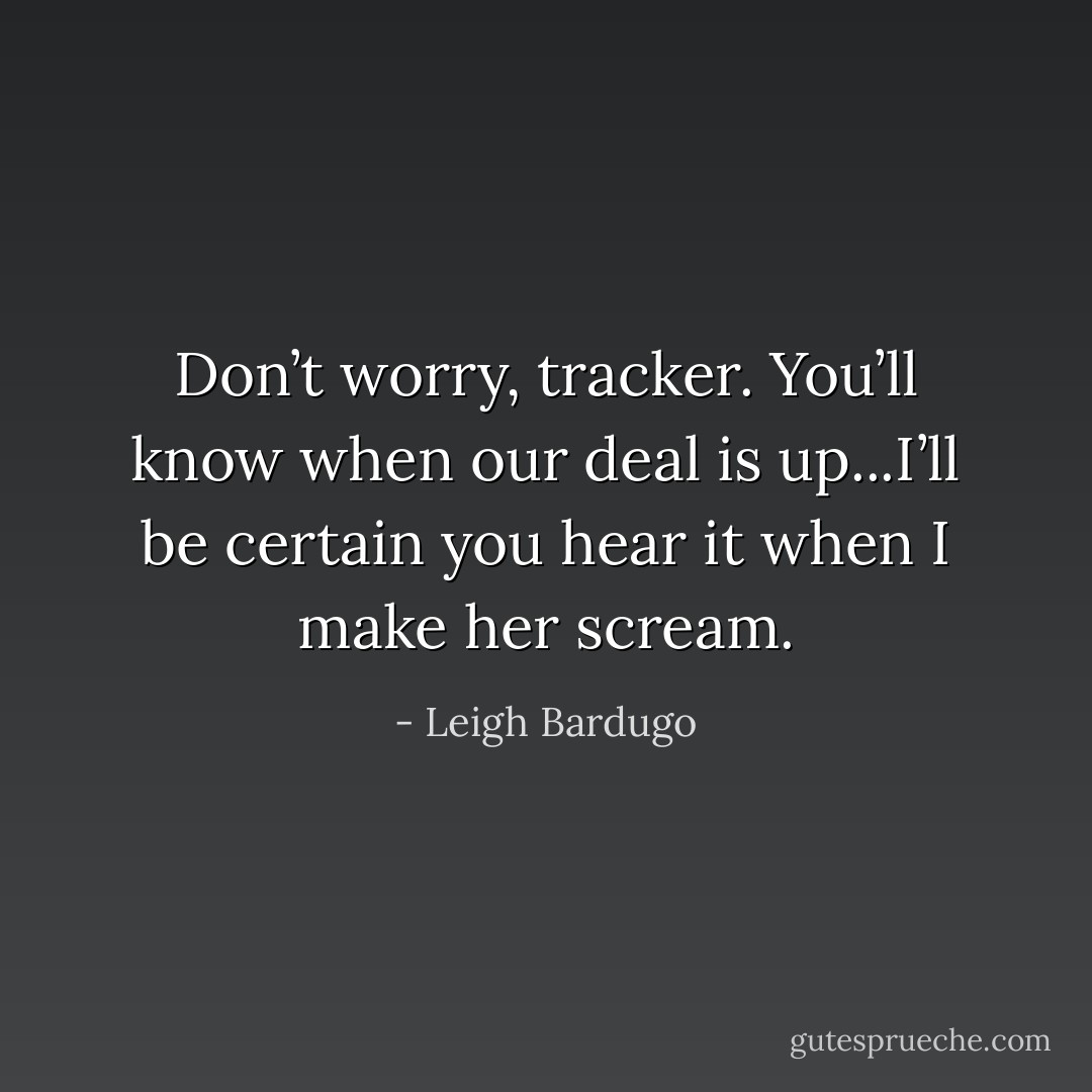 Don’t worry, tracker. You’ll know when our deal is up...I’ll be certain you hear it when I make her scream. - Leigh Bardugo