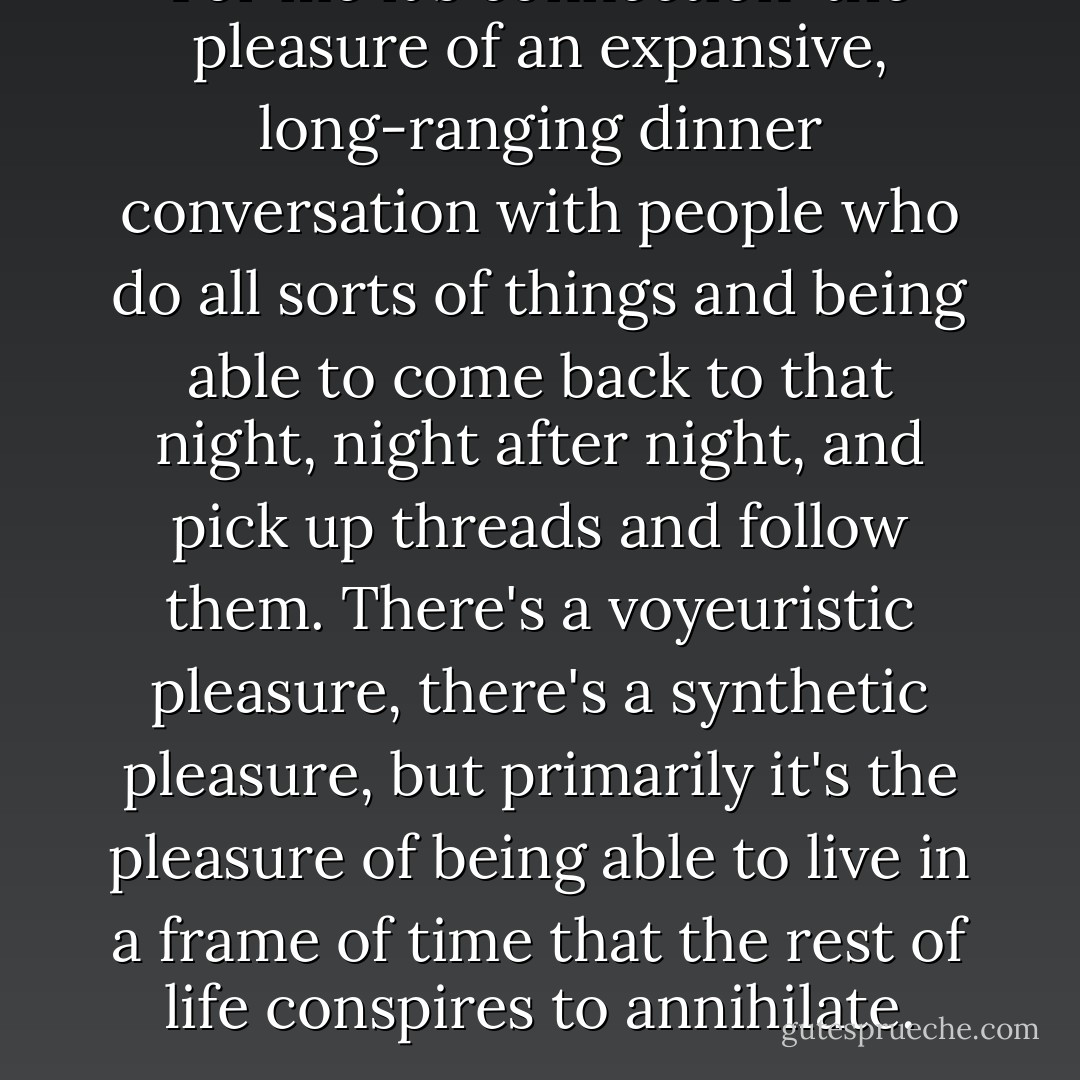 For me it's connection-the pleasure of an expansive, long-ranging dinner conversation with people who do all sorts of things and being able to come back to that night, night after night, and pick up threads and follow them. There's a voyeuristic pleasure, there's a synthetic pleasure, but primarily it's the pleasure of being able to live in a frame of time that the rest of life conspires to annihilate. - Richard Powers