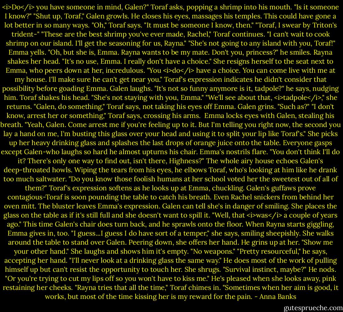 <i>Do</i> you have someone in mind, Galen?" Toraf asks, popping a shrimp into his mouth. "Is it someone I know?"<br />"Shut up, Toraf," Galen growls. He closes his eyes, massages his temples. This could have gone a lot better in so many ways.<br />"Oh," Toraf says. "It must be someone I know, then."<br />"Toraf, I swear by Triton's trident-"<br />"These are the best shrimp you've ever made, Rachel," Toraf continues. "I can't wait to cook shrimp on our island. I'll get the seasoning for us, Rayna."<br />"She's not going to any island with you, Toraf!" Emma yells.<br />"Oh, but she is, Emma. Rayna wants to be my mate. Don't you, princess?" he smiles.<br />Rayna shakes her head. "It's no use, Emma. I really don't have a choice."<br />She resigns herself to the seat next to Emma, who peers down at her, incredulous. "You <i>do</i> have a choice. You can come live with me at my house. I'll make sure he can't get near you."<br />Toraf's expression indicates he didn't consider that possibility before goading Emma. Galen laughs. "It's not so funny anymore is it, tadpole?" he says, nudging him.<br />Toraf shakes his head. "She's not staying with you, Emma."<br />"We'll see about that, <i>tadpole</i>," she returns.<br />"Galen, do something," Toraf says, not taking his eyes off Emma.<br />Galen grins. "Such as?"<br />"I don't know, arrest her or something," Toraf says, crossing his arms. <br />Emma locks eyes with Galen, stealing his breath. "Yeah, Galen. Come arrest me if you're feeling up to it. But I'm telling you right now, the second you lay a hand on me, I'm busting this glass over your head and using it to split your lip like Toraf's." She picks up her heavy drinking glass and splashes the last drops of orange juice onto the table.<br />Everyone gasps except Galen-who laughs so hard he almost upturns his chair.<br />Emma's nostrils flare. "You don't think I'll do it? There's only one way to find out, isn't there, Highness?"<br />The whole airy house echoes Galen's deep-throated howls. Wiping the tears from his eyes, he elbows Toraf, who's looking at him like he drank too much saltwater. "Do you know those foolish humans at her school voted her the sweetest out of all of them?"<br />Toraf's expression softens as he looks up at Emma, chuckling. Galen's guffaws prove contagious-Toraf is soon pounding the table to catch his breath. Even Rachel snickers from behind her oven mitt.<br />The bluster leaves Emma's expression. Galen can tell she's in danger of smiling. She places the glass on the table as if it's still full and she doesn't want to spill it. "Well, that <i>was</i> a couple of years ago."<br />This time Galen's chair does turn back, and he sprawls onto the floor. When Rayna starts giggling, Emma gives in, too. "I guess...I guess I do have sort of a temper," she says, smiling sheepishly.<br />She walks around the table to stand over Galen. Peering down, she offers her hand. He grins up at her. "Show me your other hand."<br />She laughs and shows him it's empty. "No weapons."<br />"Pretty resourceful," he says, accepting her hand. "I'll never look at a drinking glass the same way." He does most of the work of pulling himself up but can't resist the opportunity to touch her.<br />She shrugs. "Survival instinct, maybe?"<br />He nods. "Or you're trying to cut my lips off so you won't have to kiss me." He's pleased when she looks away, pink restaining her cheeks.<br />"Rayna tries that all the time," Toraf chimes in. "Sometimes when her aim is good, it works, but most of the time kissing her is my reward for the pain. - Anna Banks