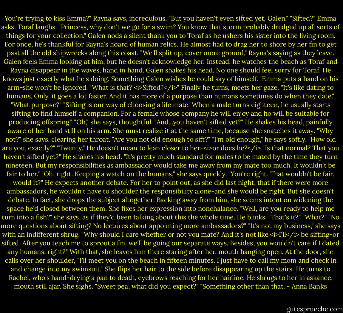 You're trying to kiss Emma?" Rayna says, incredulous. "But you haven't even sifted yet, Galen."<br />"Sifted?" Emma asks.<br />Toraf laughs. "Princess, why don't we go for a swim? You know that storm probably dredged up all sorts of things for your collection." Galen nods a silent thank you to Toraf as he ushers his sister into the living room. For once, he's thankful for Rayna's hoard of human relics. He almost had to drag her to shore by her fin to get past all the old shipwrecks along this coast.<br />"We'll split up, cover more ground," Rayna's saying as they leave.<br />Galen feels Emma looking at him, but he doesn't acknowledge her. Instead, he watches the beach as Toraf and Rayna disappear in the waves, hand in hand. Galen shakes his head. No one should feel sorry for Toraf. He knows just exactly what he's doing. Something Galen wishes he could say of himself. <br />Emma puts a hand on his arm-she won't be ignored. "What is that? <i>Sifted?</i>"<br />Finally he turns, meets her gaze. "It's like dating to humans. Only, it goes a lot faster. And it has more of a purpose than humans sometimes do when they date."<br />"What purpose?"<br />"Sifting is our way of choosing a life mate. When a male turns eighteen, he usually starts sifting to find himself a companion. For a female whose company he will enjoy and ho will be suitable for producing offspring."<br />"Oh," she says, thoughtful. "And...you haven't sifted yet?"<br />He shakes his head, painfully aware of her hand still on his arm. She must realize it at the same time, because she snatches it away. "Why not?" she says, clearing her throat. "Are you not old enough to sift?"<br />"I'm old enough," he says softly.<br />"How old are you, exactly?"<br />"Twenty." He doesn't mean to lean closer to her-<i>or does he?</i><br />"Is that normal? That you haven't sifted yet?"<br />He shakes his head. "It's pretty much standard for males to be mated by the time they turn nineteen. But my responsibilities as ambassador would take me away from my mate too much. It wouldn't be fair to her."<br />"Oh, right. Keeping a watch on the humans," she says quickly. "You're right. That wouldn't be fair, would it?"<br />He expects another debate. For her to point out, as she did last night, that if there were more ambassadors, he wouldn't have to shoulder the responsibility alone-and she would be right. But she doesn't debate. In fact, she drops the subject altogether.<br />Backing away from him, she seems intent on widening the space he'd closed between them. She fixes her expression into nonchalance. "Well, are you ready to help me turn into a fish?" she says, as if they'd been talking about this the whole time.<br />He blinks. "That's it?"<br />"What?"<br />"No more questions about sifting? No lectures about appointing more ambassadors?"<br />"It's not my business," she says with an indifferent shrug. "Why should I care whether or not you mate? And it's not like <i>I'll</i> be sifting-or sifted. After you teach me to sprout a fin, we'll be going our separate ways. Besides, you wouldn't care if I dated any humans, right?" With that, she leaves him there staring after her, mouth hanging open. At the door, she calls over her shoulder, "I'll meet you on the beach in fifteen minutes. I just have to call my mom and check in and change into my swimsuit." She flips her hair to the side before disappearing up the stairs.<br />He turns to Rachel, who's hand-drying a pan to death, eyebrows reaching for her hairline. He shrugs to her in askance, mouth still ajar. She sighs. "Sweet pea, what did you expect?"<br />"Something other than that. - Anna Banks