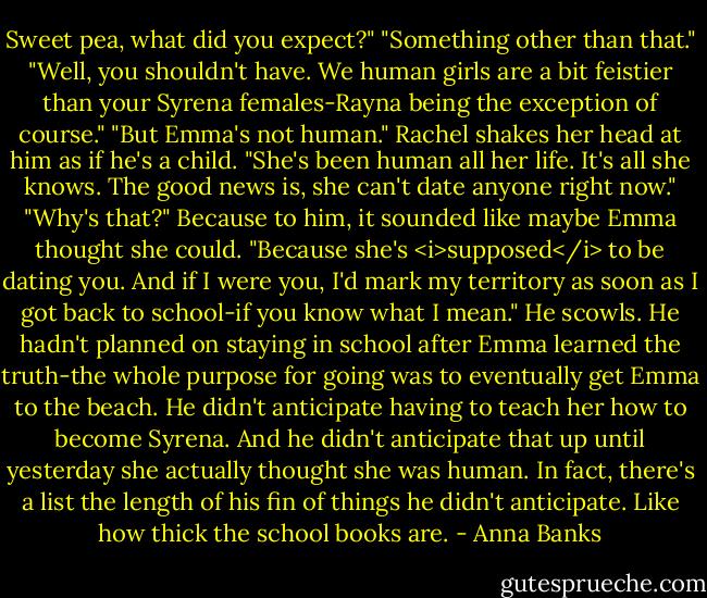 Sweet pea, what did you expect?"<br />"Something other than that."<br />"Well, you shouldn't have. We human girls are a bit feistier than your Syrena females-Rayna being the exception of course."<br />"But Emma's not human."<br />Rachel shakes her head at him as if he's a child. "She's been human all her life. It's all she knows. The good news is, she can't date anyone right now."<br />"Why's that?" Because to him, it sounded like maybe Emma thought she could.<br />"Because she's <i>supposed</i> to be dating you. And if I were you, I'd mark my territory as soon as I got back to school-if you know what I mean."<br />He scowls. He hadn't planned on staying in school after Emma learned the truth-the whole purpose for going was to eventually get Emma to the beach. He didn't anticipate having to teach her how to become Syrena. And he didn't anticipate that up until yesterday she actually thought she was human. In fact, there's a list the length of his fin of things he didn't anticipate.<br />Like how thick the school books are. - Anna Banks