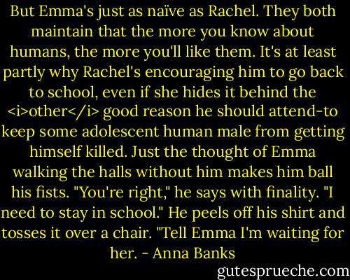 But Emma's just as naïve as Rachel. They both maintain that the more you know about humans, the more you'll like them. It's at least partly why Rachel's encouraging him to go back to school, even if she hides it behind the <i>other</i> good reason he should attend-to keep some adolescent human male from getting himself killed. Just the thought of Emma walking the halls without him makes him ball his fists.<br />"You're right," he says with finality. "I need to stay in school." He peels off his shirt and tosses it over a chair. "Tell Emma I'm waiting for her. - Anna Banks