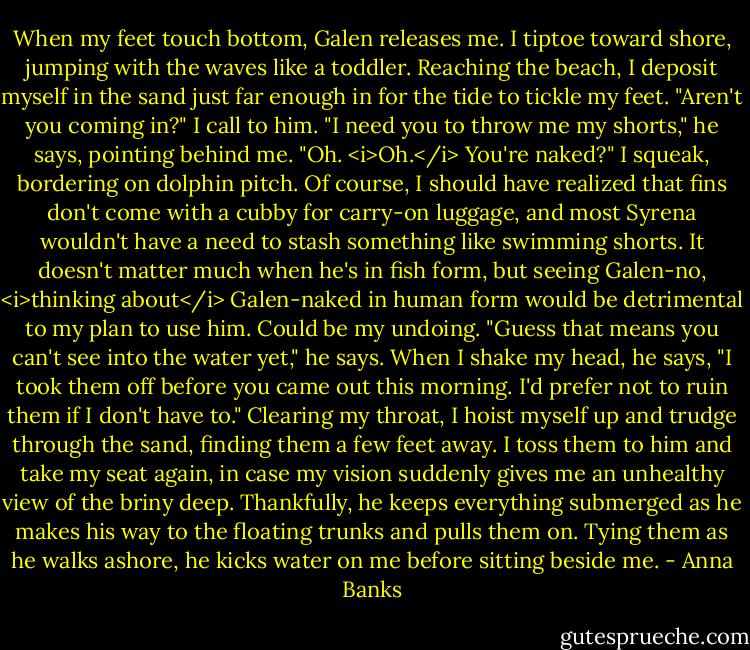 When my feet touch bottom, Galen releases me. I tiptoe toward shore, jumping with the waves like a toddler. Reaching the beach, I deposit myself in the sand just far enough in for the tide to tickle my feet. "Aren't you coming in?" I call to him.<br />"I need you to throw me my shorts," he says, pointing behind me.<br />"Oh. <i>Oh.</i> You're naked?" I squeak, bordering on dolphin pitch. Of course, I should have realized that fins don't come with a cubby for carry-on luggage, and most Syrena wouldn't have a need to stash something like swimming shorts. It doesn't matter much when he's in fish form, but seeing Galen-no, <i>thinking about</i> Galen-naked in human form would be detrimental to my plan to use him. Could be my undoing.<br />"Guess that means you can't see into the water yet," he says. When I shake my head, he says, "I took them off before you came out this morning. I'd prefer not to ruin them if I don't have to."<br />Clearing my throat, I hoist myself up and trudge through the sand, finding them a few feet away. I toss them to him and take my seat again, in case my vision suddenly gives me an unhealthy view of the briny deep. Thankfully, he keeps everything submerged as he makes his way to the floating trunks and pulls them on. Tying them as he walks ashore, he kicks water on me before sitting beside me. - Anna Banks