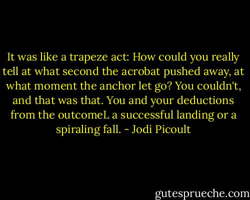 It was like a trapeze act: How could you really tell at what second the acrobat pushed away, at what moment the anchor let go? You couldn't, and that was that. You and your deductions from the outcomeL a successful landing or a spiraling fall. - Jodi Picoult