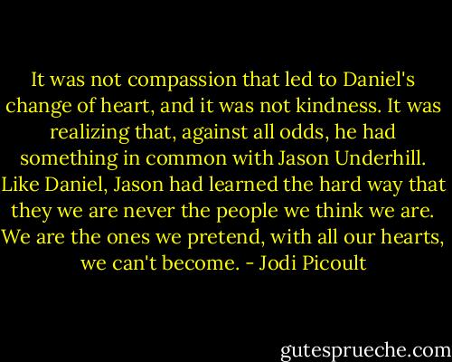 It was not compassion that led to Daniel's change of heart, and it was not kindness. It was realizing that, against all odds, he had something in common with Jason Underhill. Like Daniel, Jason had learned the hard way that they we are never the people we think we are. We are the ones we pretend, with all our hearts, we can't become. - Jodi Picoult