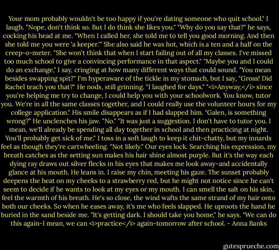 Your mom probably wouldn't be too happy if you're dating someone who quit school."<br />I laugh. "Nope, don't think so. But I do think she likes you."<br />"Why do you say that?" he says, cocking his head at me.<br />"When I called her, she told me to tell you good morning. And then she told me you were 'a keeper.'" She also said he was hot, which is a ten and a half on the creep-o-meter.<br />"She won't think that when I start failing out of all my classes. I've missed too much school to give a convincing performance in that aspect."<br />"Maybe you and I could do an exchange," I say, cringing at how many different ways that could sound.<br />"You mean besides swapping spit?"<br />I'm hyperaware of the tickle in my stomach, but I say, "Gross! Did Rachel teach you that?"<br />He nods, still grinning. "I laughed for days."<br />"<i>Anyway,</i> since you're helping me try to change, I could help you with your schoolwork. You know, tutor you. We're in all the same classes together, and I could really use the volunteer hours for my college application."<br />His smile disappears as if I had slapped him. "Galen, is something wrong?"<br />He unclenches his jaw. "No."<br />"It was just a suggestion. I don't have to tutor you. I mean, we'll already be spending all day together in school and then practicing at night. You'll probably get sick of me." I toss in a soft laugh to keep it chit-chatty, but my innards feel as though they're cartwheeling.<br />"Not likely."<br />Our eyes lock. Searching his expression, my breath catches as the setting sun makes his hair shine almost purple. But it's the way each dying ray draws out silver flecks in his eyes that makes me look away-and accidentally glance at his mouth.<br />He leans in. I raise my chin, meeting his gaze. The sunset probably deepens the heat on my cheeks to a strawberry red, but he might not notice since he can't seem to decide if he wants to look at my eyes or my mouth. I can smell the salt on his skin, feel the warmth of his breath. He's so close, the wind wafts the same strand of my hair onto both our cheeks.<br />So when he eases away, it's me who feels slapped. He uproots the hand he buried in the sand beside me. "It's getting dark. I should take you home," he says. "We can do this again-I mean, we can <i>practice</i> again-tomorrow after school. - Anna Banks