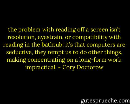 the problem with reading off a screen isn’t resolution, eyestrain, or compatibility with reading in the bathtub: it’s that computers are seductive, they tempt us to do other things, making concentrating on a long-form work impractical. - Cory Doctorow
