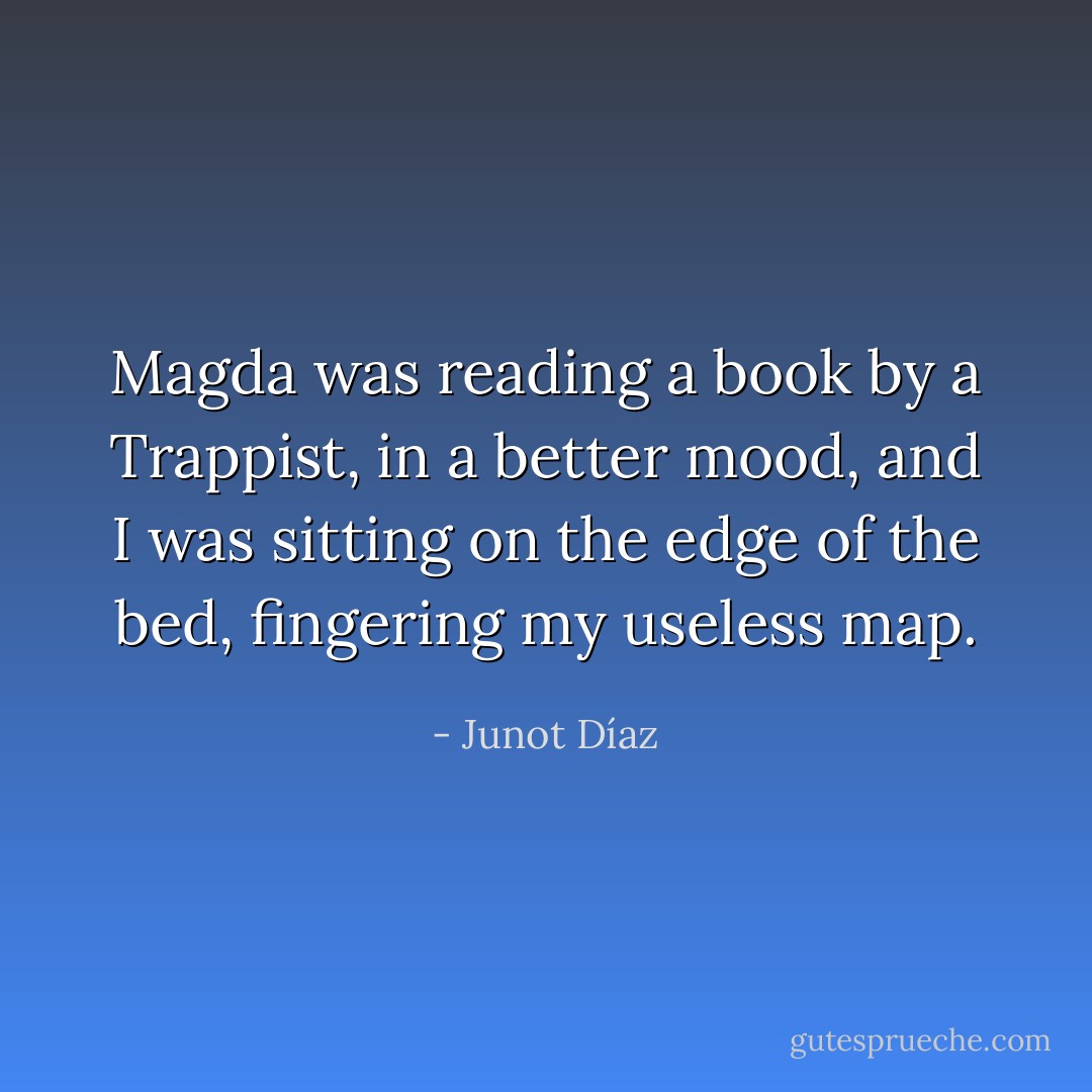 Magda was reading a book by a Trappist, in a better mood, and I was sitting on the edge of the bed, fingering my useless map. - Junot Díaz