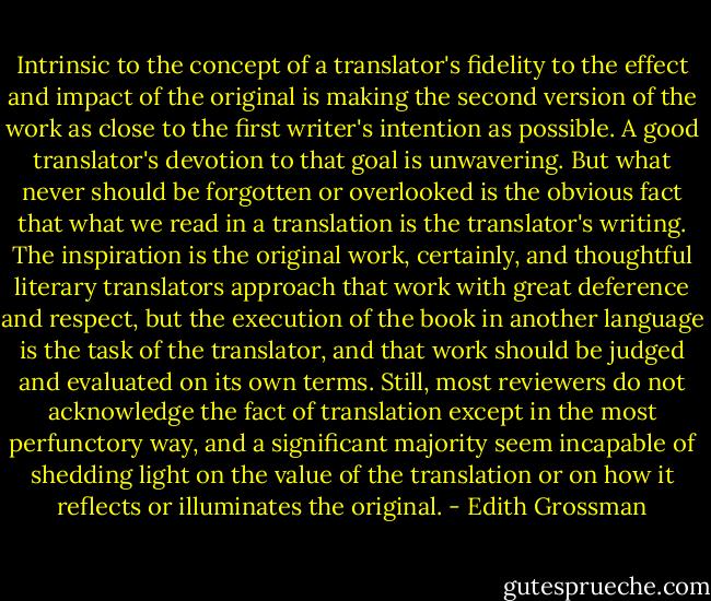 Intrinsic to the concept of a translator's fidelity to the effect and impact of the original is making the second version of the work as close to the first writer's intention as possible. A good translator's devotion to that goal is unwavering. But what never should be forgotten or overlooked is the obvious fact that what we read in a translation is the translator's writing. The inspiration is the original work, certainly, and thoughtful literary translators approach that work with great deference and respect, but the execution of the book in another language is the task of the translator, and that work should be judged and evaluated on its own terms. Still, most reviewers do not acknowledge the fact of translation except in the most perfunctory way, and a significant majority seem incapable of shedding light on the value of the translation or on how it reflects or illuminates the original. - Edith Grossman